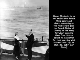 Queen Elizabeth turns
and smiles while Prince
    Philip points and
  shouts something as
 the royal couple pass
 the famed Statue of
 Liberty on the Army
   ferryboat carrying
   them from Staten
 Island to Manhattan
for their one-day visit
 to New York City, on
  Oct. 21, 1957. (AP
          Photo)
 