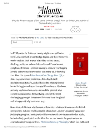 8/4/2016 The Status-tician - The Atlantic
http://www.theatlantic.com/magazine/archive/2004/06/the-status-tician/303387/ 1/17
Status Anxiety
[Click the title
to buy this book]
by Alain de Botton
Pantheon
320 pages, $24.00
Like The Atlantic? Subscribe to the Daily, our free weekday email newsletter.
Email SIGN UP
In 1997, Alain de Botton, a twenty-eight-year-old Swiss-
born Londoner with a Cambridge degree and three hit novels
on the shelves, took it upon himself to teach a broad,
thinking, audience to beneﬁt from Marcel Proust's most
enlightened virtues—without having to spend a year lugging
around the seven dense volumes that make up In Search of
Lost Time. He penned How Proust Can Change Your Life, a
slim, elegant work of nonﬁction, dotted with droll
illustrations and charts, and dedicated to oﬀering tips for
better living gleaned from Proust's life and work. The book
not only sold countless copies around the globe; it also
earned high praise for demystifying some of the most
challenging passages in Western literature in an insightful
and idiosyncratically humorous way.
Since then, de Botton, who has not only written relationship columns for British
newspapers, but also brieﬂy directed a branch of London University's graduate
philosophy program, has expanded his oeuvre with two more nonﬁction books,
both similarly predicated on the idea that we can look to the great writers for
counsel on improving our lives. The Consolations of Philosophy, which was published
The Status-tician
Why do the successes of our peers drive us crazy? Alain de Botton, the author of
Status Anxiety, explains
A D A M B A E R
J U N E 2 0 0 4 I S S U E | C U L T U R E
TEXT SIZE
   
 