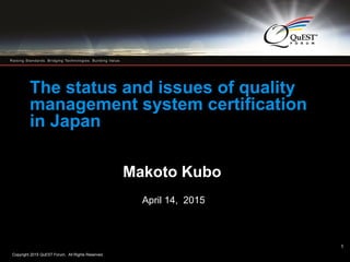 Copyright 2015 QuEST Forum. All Rights Reserved.
1
1
The status and issues of quality
management system certification
in Japan
Makoto Kubo
April 14, 2015
 