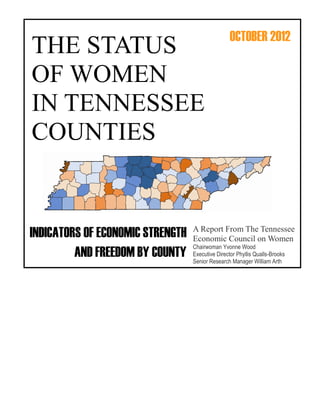 OCTOBER 2012
THE STATUS
OF WOMEN
IN TENNESSEE
COUNTIES


                                  A Report From The Tennessee
INDICATORS OF ECONOMIC STRENGTH   Economic Council on Women
                                  Chairwoman Yvonne Wood
         AND FREEDOM BY COUNTY    Executive Director Phyllis Qualls-Brooks
                                  Senior Research Manager William Arth
 