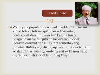 
 Walaupun populer pada awal abad ke-20, teori ini
kini ditolak oleh sebagian besar kosmolog
profesional dan ilmuwan lain karena bukti
pengamatan menunjukkan kebenaran model
ledakan dahsyat dan usia alam semesta yang
terbatas. Bukti yang dianggap meruntuhkan teori ini
adalah radiasi latar gelombang mikro kosmis yang
diprediksi oleh model teori “Big Bang”.
Fred Hoyle
 