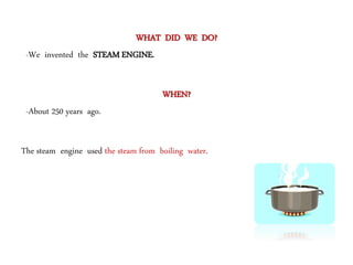 WHAT DID WE DO?
-We invented the STEAM ENGINE.
WHEN?
-About 250 years ago.
The steam engine used the steam from boiling water.
 