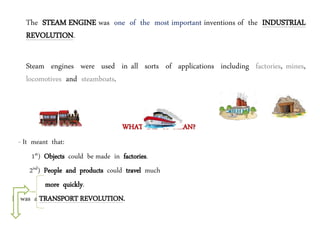 The STEAM ENGINE was one of the most important inventions of the INDUSTRIAL
REVOLUTION.
Steam engines were used in all sorts of applications including factories, mines,
locomotives and steamboats.
WHAT DID IT MEAN?
- It meant that:
1st) Objects could be made in factories.
2nd) People and products could travel much
more quickly.
It was a TRANSPORT REVOLUTION.
 