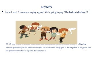 ACTIVITY
• Now, I need 7 volunteers to play a game! We’re going to play “The broken telephone”!!
I’ll tell one person a sentence, which he/she must memorize and pass on to the next person, by whispering.
The next person will pass the sentence to the next and so on until it finally gets to the last person in the group. That
last person will then have to say what the sentence is.
 