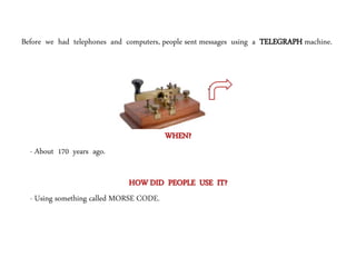 Before we had telephones and computers, people sent messages using a TELEGRAPH machine.
It started a
COMMUNICATION
REVOLUTION.
WHEN?
- About 170 years ago.
HOW DID PEOPLE USE IT?
- Using something called MORSE CODE.
 