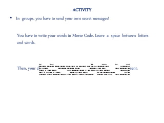 ACTIVITY
• In groups, you have to send your own secret messages!
You have to write your words in Morse Code. Leave a space between letters
and words.
Then, your classmates have to write the decoded words you have sent.
 