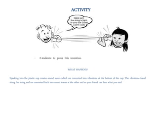 - 2 students: to prove this invention.
ACTIVITY
WHAT HAPPENS?
Speaking into the plastic cup creates sound waves which are converted into vibrations at the bottom of the cup. The vibrations travel
along the string and are converted back into sound waves at the other end so your friend can hear what you said.
 