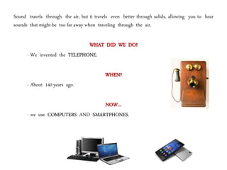 Sound travels through the air, but it travels even better through solids, allowing you to hear
sounds that might be too far away when traveling through the air.
WHAT DID WE DO?
- We invented the TELEPHONE.
WHEN?
- About 140 years ago.
NOW…
- we use COMPUTERS AND SMARTPHONES.
 