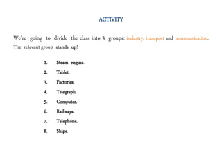 ACTIVITY
We’re going to divide the class into 3 groups: industry, transport and communication.
The relevant group stands up!
1. Steam engine.
2. Tablet.
3. Factories.
4. Telegraph.
5. Computer.
6. Railways.
7. Telephone.
8. Ships.
 