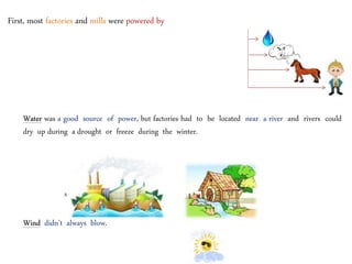 First, most factories and mills were powered by
Water was a good source of power, but factories had to be located near a river and rivers could
dry up during a drought or freeze during the winter.
A factory A mill
Wind didn’t always blow.
 