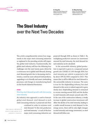38 Asian Steel Watch
The Steel Industry
over the Next Two Decades
Dr. Hang Cho
Senior Principal Researcher
POSCO Research Institute
hcho@posri.re.kr
Dr. Moon-Kee Kong
Senior Principal Researcher
POSCO Research Institute
mkkong@posri.re.kr
This article comprehensively reviews how mega-
trends in the major steel-consuming industries
as explained in the preceding articles will impact
the global steel industry. Fundamentally, the
global steel industry will face the following four
challenges over the next twenty years, driven by
a continuous rise in global steel demand; slowing
steel demand growth due to decreasing steel in-
tensity; a need for more advanced steel products;
upgrading to eco-friendly and smart steelmaking
processes; and changes in manufacturing based
on the Fourth Industrial Revolution.
Slowing steel demand growth with decreasing
steel intensity
An industry-wise approach is used to forecast
global steel demand: steel demand in each
steel-consuming industry is projected and then
combined in order to estimate total
steel demand. To this end, production
and steel intensity1 in each of the four
major steel-consuming industries are
projected through 2035 as shown in Table 1. By
multiplying production amount (or investment
amount) by steel intensity, the steel demand for
each industry can be calculated.
In the automobile industry, global produc-
tion is expected to grow at a compound annual
growth rate (CAGR) of 1.6% through 2035, but
steel intensity per vehicle is projected to fall
by about 20% by 2035 compared to 2015. This
means that it will be difficult for steel demand in
the automobile industry to increase. The same
is true for the shipbuilding industry, but steel
demand in this sector is indeed expected to grow
slowly since shipbuilding demand is estimated
to recover starting around 2025 and the decline
in steel intensity will remain around only 10%.
In the case of the construction industry, a steady
increase in global construction investment will
offset the decline of its steel intensity, leading to
a stable overall increase in steel demand. In the
energy sector, there will be only slight changes
in steel intensity and energy investment, so steel
demand will follow suit.
1
Steel intensity is defined as the
amount of steel used per unit of
production or investment.
FUTURE MEGATRENDS
AND THE STEEL INDUSTRY
 