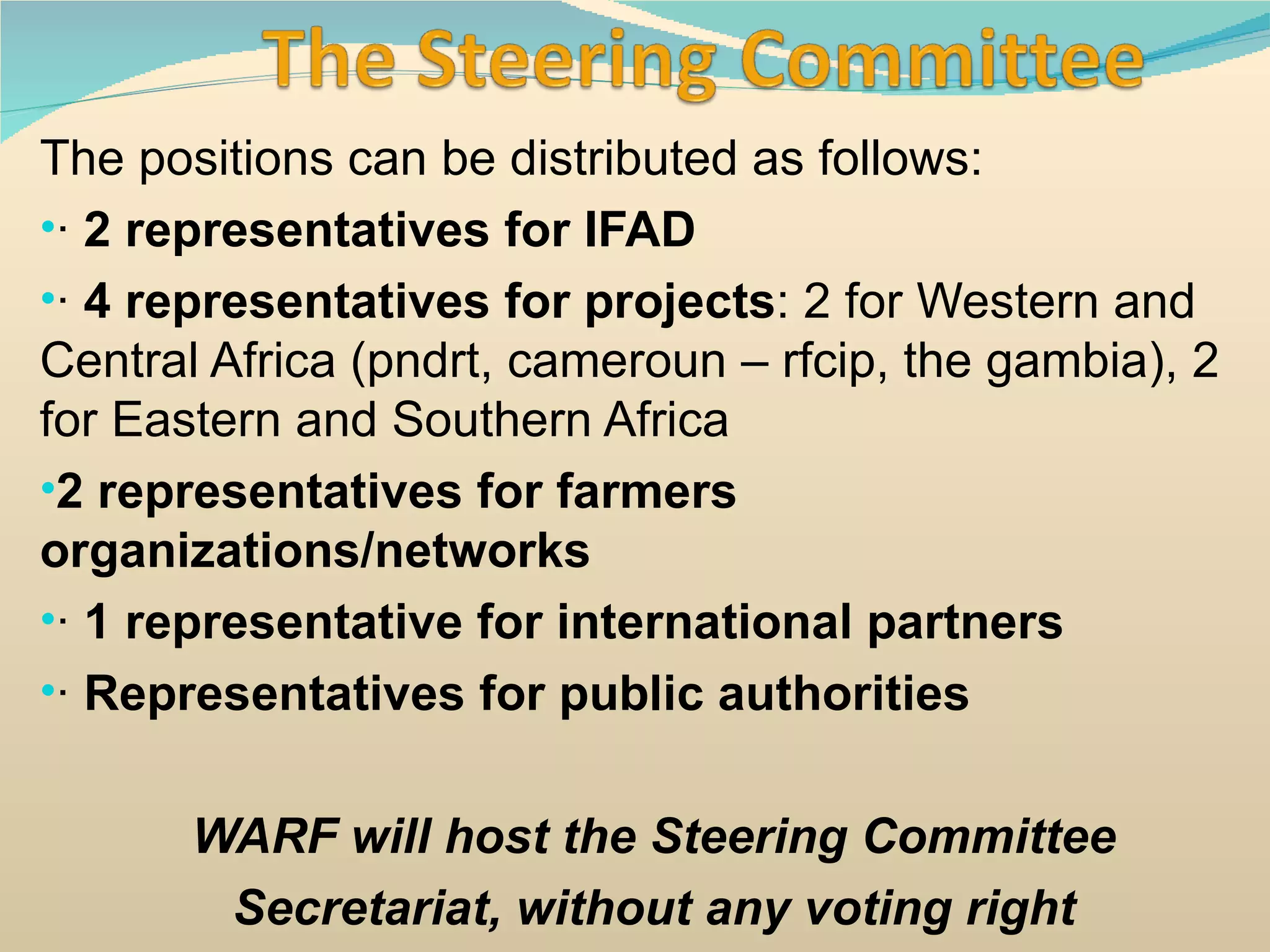 The positions can be distributed as follows: · 2 representatives for IFAD · 4 representatives for projects : 2 for Western and Central Africa (pndrt, cameroun – rfcip, the gambia), 2 for Eastern and Southern Africa 2 representatives for farmers organizations/networks · 1 representative for international partners · Representatives for public authorities WARF will host the Steering Committee Secretariat, without any voting right