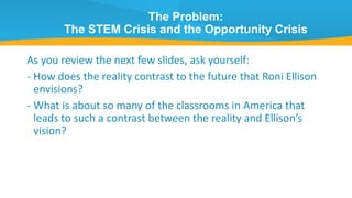 The Problem:
The STEM Crisis and the Opportunity Crisis
As you review the next few slides, ask yourself:
- How does the reality contrast to the future that Roni Ellison
envisions?
- What is about so many of the classrooms in America that
leads to such a contrast between the reality and Ellison’s
vision?
 