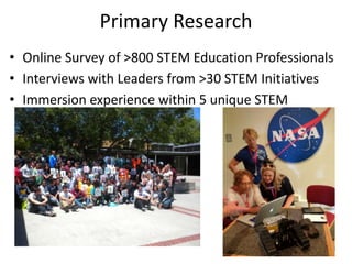 Primary Research
• Online Survey of >800 STEM Education Professionals
• Interviews with Leaders from >30 STEM Initiatives
• Immersion experience within 5 unique STEM
  programs
 