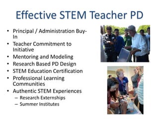 Effective STEM Teacher PD
• Principal / Administration Buy-
  In
• Teacher Commitment to
  Initiative
• Mentoring and Modeling
• Research Based PD Design
• STEM Education Certification
• Professional Learning
  Communities
• Authentic STEM Experiences
   – Research Externships
   – Summer Institutes
 