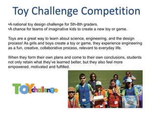 Toy Challenge Competition
•A national toy design challenge for 5th-8th graders.
•A chance for teams of imaginative kids to create a new toy or game.

Toys are a great way to learn about science, engineering, and the design
process! As girls and boys create a toy or game, they experience engineering
as a fun, creative, collaborative process, relevant to everyday life.

When they form their own plans and come to their own conclusions, students
not only retain what they’ve learned better, but they also feel more
empowered, motivated and fulfilled.
 