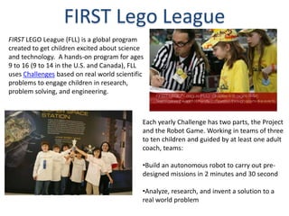FIRST Lego League
FIRST LEGO League (FLL) is a global program
created to get children excited about science
and technology. A hands-on program for ages
9 to 16 (9 to 14 in the U.S. and Canada), FLL
uses Challenges based on real world scientific
problems to engage children in research,
problem solving, and engineering.



                                             Each yearly Challenge has two parts, the Project
                                             and the Robot Game. Working in teams of three
                                             to ten children and guided by at least one adult
                                             coach, teams:

                                             •Build an autonomous robot to carry out pre-
                                             designed missions in 2 minutes and 30 second

                                             •Analyze, research, and invent a solution to a
                                             real world problem
 