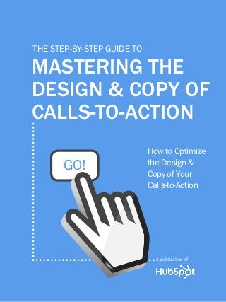 1               mastering the design & copy of calls-to-action




         the step-by-step guide to

         mastering the
         design & copy of
         calls-to-action
                                                           How to Optimize
                    GO!                                    the Design &
                                                           Copy of Your
                                                           Calls-to-Action




                                                                A publication of

Share This Ebook!



www.Hubspot.com
 