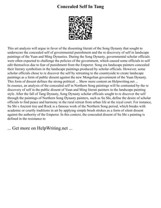 Concealed Self In Tang
This art analysis will argue in favor of the dissenting literati of the Song Dynasty that sought to
underscore the concealed self of governmental punishment and the re discovery of self in landscape
paintings of the Yuan and Ming Dynasties. During the Song Dynasty, governmental scholar officials
were often expected to challenge the policies of the government, which caused some officials to self
edit themselves due to fear of punishment from the Emperor. Song era landscape painters concealed
their literary symbolism in the landscape paintings produced by scholar officials. However, some
scholar officials chose to re discover the self by retreating to the countryside to create landscape
paintings as a form of public dissent against the new Mongolian government of the Yuan Dynasty.
This form of dissent defines the strong political ... Show more content on Helpwriting.net ...
In essence, an analysis of the concealed self in Northern Song paintings will be contrasted by the re
discovery of self in the public dissent of Yuan and Ming literati painters in the landscape painting
style. After the fall of Tang Dynasty, Song Dynasty scholar officials sought to re discover the self
through the paintings of Northern Song Dynasty painters, such as Su Shi, define the desire of scholar
officials to find peace and harmony in the rural retreat from urban life at the royal court. For instance,
Su Shi s Ancient tree and Rock is a famous work of the Northern Song period, which breaks with
academic or courtly traditions in art by applying simple brush strokes as a form of silent dissent
against the authority of the Emperor. In this context, the concealed dissent of Su Shi s painting is
defined in the resistance to
... Get more on HelpWriting.net ...
 