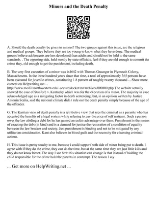 Minors and the Death Penalty
A. Should the death penalty be given to minors? The two groups against this issue, are the religious
and medical groups. They believe they are too young to know what they have done. The medical
groups believe adolescents are less developed than adults and should not be held to the same
standards. . The opposing side, held mostly by state officials, feel if they are old enough to commit the
crime they, old enough to get the punishment, including death.
B. The very first execution of a minor was in1642 with Thomas Graunger in Plymouth Colony,
Massachesetts. In the three hundred years since that time, a total of approximately 365 persons have
been executed for juvenile crimes, constituting 1.8 percent of roughly twenty thousand ... Show more
content on Helpwriting.net ...
http://www.medill.northwestern.edu/~secure/docket/mt/archives/000800.php The website actually
showed the case of Stanford v. Kentucky which was for the execution of a minor. The majority in case
acknowledged age as a mitigating factor in death sentencing, but, in an opinion written by Justice
Antonin Scalia, said the national climate didn t rule out the death penalty simply because of the age of
the offender.
G. The Kantian view of death penalty is a retributive view that sees the criminal as a parasite who has
accepted the benefits of a legal system while refusing to pay the price of self restraint. Such a person
owes the law abiding a debt for he has gained an unfair advantage over them. Punishment is the means
of exacting the debt (in kind) and is a demand for justice the restoration of a condition of equality
between the law breaker and society. Just punishment is binding and not to be mitigated by any
utilitarian consideration. Kant also believes in blood guilt and the necessity for cleansing criminal
actions.
H. This issue is pretty touchy to me, because i could support both side of minor being put to death. I
agree with if they do the crime, they can do the time, but at the same time they are just little kids and
they do not know better. The way I see how this situation can change is that instead of holding the
child responsible for the crime hold the parents in contempt. The reason I say
... Get more on HelpWriting.net ...
 