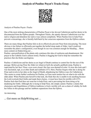 Analysis of Pauline Puyat’s Tracks­Essay
Analysis of Pauline Puyat s Tracks­
One of the most striking characteristics of Pauline Puyat is her devout Catholicism and her desire to be
disconnected from the Ojibwa people. Throughout Tracks, she openly chooses Catholicism over her
native religion and abandons her native ways almost completely. When Pauline tries to help Fleur
prevent a miscarriage, she is literally held back by her conscious separation from the Ojibwa culture.
There are many things that Pauline fails to do to effectively prevent Fleur from miscarrying. The most
obvious is her failure to efficiently put together the herbal steep made of Alder: And I could not
remember the plant s configuration, even though its use was common enough for bleeding ... Show
more content on Helpwriting.net ...
Pauline s personification of the plants only continues this idea of confusion and abandonment. Her
prayer to the Catholic God is almost ironic; Pauline is begging her God to help her remember the
practices that she thinks sacrilegious.
Pauline s Catholicism and her duties as an Angel of Death continue to control her for the rest of the
passage. Before giving Fleur the Alder (or whatever herb she actually grabbed) steep, Pauline is
captivated by her face: Fleur s eyes were closed. Her face was drained of color. I k new this look and I
was fascinated, rapt, as at other death and sickbeds (157). Here, Pauline forgets what she is doing for
Fleur and reverts to her duty as the Angel of Death, abandoning her Ojibwa ways for Catholicism.
This seems to create further confusion for Pauline, as Fleur must instruct her on what to do with the
alder plant. When Pauline puts herself to that task, she finds that she is unable to do anything because
the Lord overtook [her] limbs and made them clumsy...it must have been his terrible will (157).
Pauline feels that God does not want her to help Fleur, and is preventing her from doing so by
deadening her limbs. Although she is trying to help Fleur, she simply cannot. Pauline s claims that
clumsiness and forgetfulness of Ojibwa traditions is God s terrible will, are a claim of validity for both
her follies in this passage and her stubborn separations from the Ojibwa.
An interesting
... Get more on HelpWriting.net ...
 