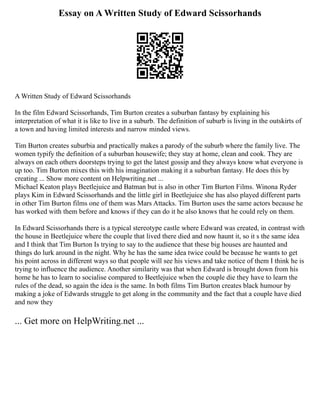 Essay on A Written Study of Edward Scissorhands
A Written Study of Edward Scissorhands
In the film Edward Scissorhands, Tim Burton creates a suburban fantasy by explaining his
interpretation of what it is like to live in a suburb. The definition of suburb is living in the outskirts of
a town and having limited interests and narrow minded views.
Tim Burton creates suburbia and practically makes a parody of the suburb where the family live. The
women typify the definition of a suburban housewife; they stay at home, clean and cook. They are
always on each others doorsteps trying to get the latest gossip and they always know what everyone is
up too. Tim Burton mixes this with his imagination making it a suburban fantasy. He does this by
creating ... Show more content on Helpwriting.net ...
Michael Keaton plays Beetlejuice and Batman but is also in other Tim Burton Films. Winona Ryder
plays Kim in Edward Scissorhands and the little girl in Beetlejuice she has also played different parts
in other Tim Burton films one of them was Mars Attacks. Tim Burton uses the same actors because he
has worked with them before and knows if they can do it he also knows that he could rely on them.
In Edward Scissorhands there is a typical stereotype castle where Edward was created, in contrast with
the house in Beetlejuice where the couple that lived there died and now haunt it, so it s the same idea
and I think that Tim Burton Is trying to say to the audience that these big houses are haunted and
things do lurk around in the night. Why he has the same idea twice could be because he wants to get
his point across in different ways so that people will see his views and take notice of them I think he is
trying to influence the audience. Another similarity was that when Edward is brought down from his
home he has to learn to socialise compared to Beetlejuice when the couple die they have to learn the
rules of the dead, so again the idea is the same. In both films Tim Burton creates black humour by
making a joke of Edwards struggle to get along in the community and the fact that a couple have died
and now they
... Get more on HelpWriting.net ...
 