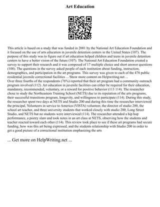 Art Education
This article is based on a study that was funded in 2001 by the National Art Education Foundation and
it focused on the use of arts education in juvenile detention centers in the United States (107). The
purpose of this study was to figure out if art education helped children and teens in juvenile detention
centers to have a better vision of the future (107). The National Art Education Foundation created a
survey to support their research and it was composed of 17 multiple choice and short answer questions
(108). The questions in the survey asked people of each institution about funding, instruction,
demographics, and participation in the art programs. This survey was given to each of the 478 public
residential juvenile correctional facilities ... Show more content on Helpwriting.net ...
Over three fourths of the respondents (76%) reported that their art program had a community outreach
program involved (112). Art education in juvenile facilities can either be required for their education,
mandatory, recommended, voluntary, or a reward for positive behavior (113 114). The researcher
chose to study the Northeastern Training School (NETS) due to its reputation of the arts programs,
their successful transitions program, longevity, and willingness to participate (114). During this study,
the researcher spent two days at NETS and Studio 200 and during this time the researcher interviewed
the principal, Volunteers in service to America (VISTA) volunteer, the director of studio 200, the
school art teacher, and three university students that worked closely with studio 200, Long Street
Studio, and NETS but no students were interviewed (114). The researcher attended a hip hop
performance, a poetry slam and took notes in an art class at NETS, observing how the students and
teacher reacted toward each other (114). This review took place to see if these art programs had secure
funding, how was this art being expressed, and the students relationship with Studio 200 in order to
get a good picture of a correctional institution emphasizing the arts
... Get more on HelpWriting.net ...
 