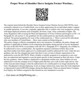 Proper Wear of Shoulder Sleeve Insignia Former Wartime...
The original intent behind the Shoulder Sleeve Insignia Former Wartime Service (SSI FWTS), more
commonly referred to as a Combat Patch, was to show appreciation for an individual soldier s support
in combat operations. It was also, originally, applicable only to soldiers who were assigned or serving
with larger deployed echelons such as brigades, divisions, corps, Army commands or higher. The
Army Regulation (AR) covering the Wear and Appearance of Army Uniforms and Insignia is 670 1. In
Paragraph 28, sub section 17, the guidelines for the combat patch are specifically detailed and
outlined. The general guidelines for wear of the combat patch are: 1. Wear is reserved for individuals
who were members of United States ... Show more content on Helpwriting.net ...
This policy change is effective immediately and is not retroactive. In addition, the policy change and
guidance is applicable to Soldiers of all components that deploy during periods of service designated
for wear of the SSI FWTS, in accordance with AR 670 1, Paragraph 28 17. Originally, for a Soldier to
be authorized to wear a combat patch , the regulation required a minimum of thirty days in the
specified combat zone before approval of a combat patch could be authorized for wear. Under the new
guidance, this also has changed and states that there is now no time in theater requirement to be
authorized to wear the SSI FWTS. When a Soldier is initially assigned or re assigned to a new unit,
they are authorized and required to wear the patch specific to that command on their left sleeve. Under
the new guidance, when a Soldier is deployed to a designated combat zone, those Soldiers are now
authorized to wear the company level or higher patch that they serve with on their right sleeves. One
of the most prevalent changes is that the authorization of a combat patch is no longer dictated by the
Unit s Headquarters element deploying. It also no longer matters how many times the Units alignment
or Operational Control (OPCON) changes during the deployment. When an element below Company
level deploy, the Soldiers assigned to that element are now mandated to wear the
... Get more on HelpWriting.net ...
 