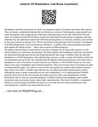 Analysis Of Handedness And Brain Asymmetry
Handedness and brain asymmetry are both very important aspects of humans and many other species.
They are innate, complicated features that are distinct to everyone. Unfortunately, many people have
made assumptions that exaggerate the importance and dominance of one side of the brain from the
other. It is understood that the left brain controls the right hand and specializes in language and logic.
Alternatively, the right brain controls the left hand and specializes in creativity, intuition, and emotion.
In the essay written on January 21st, 2014 in the School of Psychology in the University of Auckland,
Left Brain, Right Brain: Facts and Fantasies, Michael C. Corballis clears misconceptions and myths
and explains the details of how ... Show more content on Helpwriting.net ...
He explains that the brain is asymmetrical, not only to humans, but to many other species as well,
which indicate an evolutionary development. He then explains that handedness and brain asymmetries
are determined through gene and are developed during the fetus stage. Corballis states the idea that
handedness is of little importance when determining a person s worth, as many left handers (which are
less dominant) succeed in life. He concludes that the appeal of having dominance in one brain side or
handedness is due to the power of myths and not true evidence. (1 4) Corballis focuses on two main
topics in his essay: handedness and cerebral asymmetry. These are two key terms to recognize in order
to understand this paper. The author is aware of this and repetitively explains these phrases and how
they relate to his claim. Corballis states that the two are inborn and under partial genetic control,
although the gene or genes responsible are not well established (1). It is significant that Corballis
portrays these terms in this way because the readers may have their own interpretation of them
beforehand. But to clear any misunderstandings, Corballis explains that handedness and cerebral
asymmetry start as an innate feature rather than a specialization. This shows Corballis s exceptional
ability as a writer because he defines the terms in a way that suits his claims and dismisses any
misconceptions. Corballis also states that the two are
... Get more on HelpWriting.net ...
 