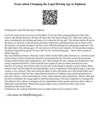 Essay about Changing the Legal Driving Age to Eighteen
Changing the Legal Driving Age to Eighteen
Every day teens are given access to automobiles. Every day these young people go to their jobs,
classes, and athletic practices. Do they all abuse their driving privileges? No. Then why restrict all
teens, including the law abiding and mature, by raising the driving age? This debate reaches all across
the nation, to all levels of government, and many related laws and propositions can be found. If the
driving age is increased, teenagers will have more difficulty getting jobs and gaining experience. On
the other hand, if the driving age is 18, new drivers will have more maturity. So the question remains,
should the legal driving age be 18 years old? No, the current driving age ... Show more content on
Helpwriting.net ...
Says teen Stefanie Zimmers, Honestly, I don t follow all the traffic rules (Zimmers 1). Likewise, teens
need to focus on their schoolwork instead of recreational driving. The time wasted driving friends
around could be better spent studying for a test. These friends are also a danger and distraction to the
young, inexperienced driver. Teens need the extra couple of years to mature and become more
attentive. In contrast, many believe that 16 years old is old enough to operate a motor vehicle. Many
minors living with their parents face punishments, such as suspension of driving privileges, if they get
a ticket or in a collision. They fear losing the ability to drive the family car if they break traffic laws,
and often decide to obey the laws rather than be punished. In addition, teens need transportation to
their jobs, classes, various entertainment venues, sports practices and competitions. Parents often lack
the time to chauffeur the young adults to and from these places. Driving is imperative to teenage life.
The ability to drive allows a teenager to be less dependent on their parents and more able to take on
additional responsibilities. Without driving privileges, teens would not be able to get to the
destinations previously listed.
Furthermore, the common belief that teen car crashes often involve alcohol is false.
... Get more on HelpWriting.net ...
 