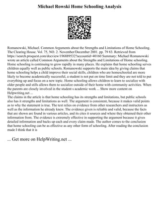 Michael Rowski Home Schooling Analysis
Romanowski, Michael. Common Arguments about the Strengths and Limitations of Home Schooling.
The Clearing House. Vol. 75, NO. 2. November/December 2001. pp. 79 83. Retrieved from
https://search.proquest.com/docview/196889532?accountid=40160 Summary: Michael Romanowski
wrote an article called Common Arguments about the Strengths and Limitations of Home schooling.
Home schooling is continuing to grow rapidly in many places. He explains that home schooling serves
children equally well as public schools. Romanowski supports the main idea by giving claims that
home schooling helps a child improve their social skills, children who are homeschooled are more
likely to become academically successful, a student is not put on time limit and they are not told to put
everything up and focus on a new topic. Home schooling allows children to learn to socialize with
older people and stills allows them to socialize outside of their home with community activities. When
the parents are closely involved in the student s academic work ... Show more content on
Helpwriting.net ...
The claims in the article is that home schooling has its strengths and limitations, but public schools
also has it strengths and limitations as well. The argument is consistent, because it makes valid points
as to why the statement is true. The text relies on evidence from other researchers and instructors as
well as the information he already knew. The evidence given is reliable and valid, because the facts
that are shown are found in various articles, and its cites it sources and where they obtained their other
information from. The evidence is extremely effective in supporting the argument because it gives
detailed information and backs up each and every claim made. The author comes to the conclusion
that home schooling can be as effective as any other form of schooling. After reading the conclusion
made I think that it is
... Get more on HelpWriting.net ...
 