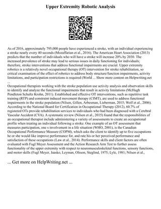 Upper Extremity Robotic Analysis
As of 2016, approximately 795,000 people have experienced a stroke, with an individual experiencing
a stroke nearly every 40 seconds (Mozaffarian et al., 2016). The American Heart Association (2013)
predicts that the number of individuals who will have a stroke will increase 20% by 2030. The
increased prevalence of stroke may lead to serious issues in daily functioning for individuals;
therefore, stroke interventions that address functional impairments are crucial. Upper extremity
robotics is a relatively novel occupational therapy (OT) intervention for stroke rehabilitation, so
critical examination of the effect of robotics to address body structure/function impairments, activity
limitations, and participation restrictions is required (World ... Show more content on Helpwriting.net
...
Occupational therapists working with the stroke population use activity analysis and observation skills
to identify and analyze the functional impairments that result in activity limitations (McHugh
Pendleton Schultz Krohn, 2011). Established and effective OT interventions, such as repetitive task
training (RTP) and constraint induced movement therapy (CIMT), are used to address functional
impairments in the stroke population (Nilsen, Gillen, Arbesman, Lieberman, 2015; Wolf et al., 2006).
According to the National Board for Certification in Occupational Therapy (2012), 60.7% of
registered OTs provide rehabilitation services to individuals who had been diagnosed with a Cerebral
Vascular Accident (CVA). A systematic review (Nilsen et al., 2015) found that the responsibilities of
an occupational therapist include administering a variety of assessments to create an occupational
profile when treating an individual following a stroke. One example of an OT assessment that
measures participation, one s involvement in a life situation (WHO, 2001), is the Canadian
Occupational Performance Measure (COPM), which asks the client to identify up to five occupations
he or she would like improve performance for, and rate his or her perceived performance and
satisfaction of these occupations (Law et al., 2014). Performance skills and client factors are often
evaluated with Fugl Meyer Assessment and the Action Research Arm Test to further assess
functionality of the upper extremity with respect to neuromusculoskeletal functions, sensory functions,
and motor skills (Fugl Meyer, Jaasko, Leyman, Olsson, Steglind, 1975; Lyle, 1981; Nilsen et al.,
... Get more on HelpWriting.net ...
 