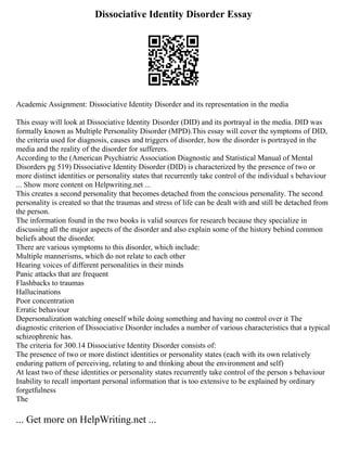 Dissociative Identity Disorder Essay
Academic Assignment: Dissociative Identity Disorder and its representation in the media
This essay will look at Dissociative Identity Disorder (DID) and its portrayal in the media. DID was
formally known as Multiple Personality Disorder (MPD).This essay will cover the symptoms of DID,
the criteria used for diagnosis, causes and triggers of disorder, how the disorder is portrayed in the
media and the reality of the disorder for sufferers.
According to the (American Psychiatric Association Diagnostic and Statistical Manual of Mental
Disorders pg 519) Dissociative Identity Disorder (DID) is characterized by the presence of two or
more distinct identities or personality states that recurrently take control of the individual s behaviour
... Show more content on Helpwriting.net ...
This creates a second personality that becomes detached from the conscious personality. The second
personality is created so that the traumas and stress of life can be dealt with and still be detached from
the person.
The information found in the two books is valid sources for research because they specialize in
discussing all the major aspects of the disorder and also explain some of the history behind common
beliefs about the disorder.
There are various symptoms to this disorder, which include:
Multiple mannerisms, which do not relate to each other
Hearing voices of different personalities in their minds
Panic attacks that are frequent
Flashbacks to traumas
Hallucinations
Poor concentration
Erratic behaviour
Depersonalization watching oneself while doing something and having no control over it The
diagnostic criterion of Dissociative Disorder includes a number of various characteristics that a typical
schizophrenic has.
The criteria for 300.14 Dissociative Identity Disorder consists of:
The presence of two or more distinct identities or personality states (each with its own relatively
enduring pattern of perceiving, relating to and thinking about the environment and self)
At least two of these identities or personality states recurrently take control of the person s behaviour
Inability to recall important personal information that is too extensive to be explained by ordinary
forgetfulness
The
... Get more on HelpWriting.net ...
 