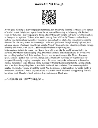 Words Are Not Enough
A very good morning to everyone present here today. I m Bryan Ong from the Methodist Boys School
of Kuala Lumpur. It is indeed a great honor for me to stand here today to deliver my talk. Before I
begin my talk, may I ask you people to do me a favor? It s pretty simple; just try to view this situation
as though as it s a picture. Tell me, what would you say from it? Exactly! You see a rather decent
looking boy standing here trying to overcome his fear and deliver a talk. And behind me you see the
theme of the talk today words are not enough. Ladies and gentlemen, through merely a picture, such
adequate amount of data can be collected already. Now, try to describe this situation, without a picture,
and only with words. I bet you re ... Show more content on Helpwriting.net ...
Not everything in fact. As you or I may know, the world is not like the world we used to live in
anymore. Our Mother Earth is dying away. Despite all the talks and articles around the world about
our perishing Mother Earth, little has been done to save the environment. Our Mother Earth can t
speak. She can t put her pain in words. Hence, our Mother Earth expressed her rage towards our
irresponsible acts by bringing catastrophe, hence, the recent earthquake and tsunami in Japan that
claimed hundreds of lives. This is a strong message by Mother Earth saying that she s dying already.
And if we don t do anything about it, she ll die. And we ll lose our home. This recent tragedy has
reached practically everyone around the world. And the message is delivered not by words, but by a
horrendous cataclysm. I would very much love to continue to talk about this but apparently this talk
has a time limit. Therefore, like I said, words are not enough. Thank you.
... Get more on HelpWriting.net ...
 