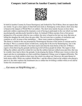 Compare And Contrast In Another Country And Ambush
In both In Another Country by Ernest Hemingway and Ambush by Tim O Brien, there are aspects that
are similar. To get a clear aspect of what both texts look at, Hemingway writes about a short story that
is based on the impacts of World War I on soldiers. The short story mainly focuses on how these
particular soldiers experienced the traumatic event of having to participate in the war which was both
psychologically and physically harmful to them. In Ambush O Brien narrates from a first person
perspective of his account when he was a soldier, the story is based on his last war story that aims at
telling her daughter the truth when she gets older. The two texts have a number of similarities and
contrasts as well. In terms of the similarities, ... Show more content on Helpwriting.net ...
The theme is similar to the one presented by Hemmingway because of the notion or concept used to
develop it. War is a common factor in both texts, seeing that in the text by Hemmingway, war is the
central theme while in Ambush, it has been used to develop the main theme of the text. O Brien s
regret is from throwing the grenade and having to kill all those people he killed. The regret is from
killing the soldiers and all he wished for was that the soldiers had just walked away past him, that way
he wouldn t have had to throw the grenade. In developing the theme, O Brien uses visions to show the
regret and also to contemplate on what would have happened if things were to happen differently. The
two stories were both similar in their story line which was about war. However, the main themes in
both stories differ. While one explores World War 1 and the effects it had on the soldiers who played a
part in it, the other explores the resentment one ex soldier has for killing a soldier while at war and he
wishes the circumstances were
... Get more on HelpWriting.net ...
 