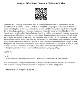 Analysis Of Alfonso Cuaron s Children Of Men
STATEMENT This essay analyses how mise en scene informs both what is seen and how we are
invited to see it, in Alfonso Cuaron s Children of Men (2006), a dystopian science fiction thriller. The
film is set in England in 2027 and humanity has become infertile. Every other society has collapsed
due to dwindling populations with many migrating to England a former activist, Theo Faron (Clive
Owen), agrees to help, Julian Taylor (Julianne Moore), to get Kee a miraculously pregnant woman to a
sanctuary at sea. The aim of this essay is to investigate the power of mise en scene, specifically in the
use of setting and staging in key scenes that frames the state of affairs in this imaginary society and
the use of omnipresent media in the film and how audience is invited to see it by resembling their own
reality. Using close textual anlysis of Children of Men, combined with an ideological critique of post
9/11 global, this analysis will demonstrate how Alfonso Cuaron s uses the techniques of mise en scene
show the audience a perception of reality in ways which invites them to debate the nature of
contemporary society or politics . Key words: mise en scene, staging, setting.
ESSAY P1
Fig. 1 2
Concentration cages for emigrants in distinct points of the city shown in Children of Men.
Mise en scene plays a large role in Children of Men; Alfonso Cuaron uses it to set a world with the
state of affairs of reality mirroring concerns as migration, and media manipulation
... Get more on HelpWriting.net ...
 
