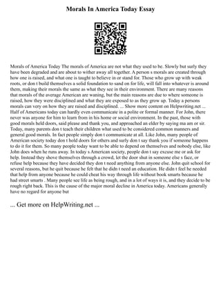 Morals In America Today Essay
Morals of America Today The morals of America are not what they used to be. Slowly but surly they
have been degraded and are about to wither away all together. A person s morals are created through
how one is raised, and what one is taught to believe in or stand for. Those who grow up with weak
roots, or don t build themselves a solid foundation to sand on for life, will fall into whatever is around
them, making their morals the same as what they see in their environment. There are many reasons
that morals of the average American are waning, but the main reasons are due to where someone is
raised, how they were disciplined and what they are exposed to as they grow up. Today a persons
morals can very on how they are raised and disciplined. ... Show more content on Helpwriting.net ...
Half of Americans today can hardly even communicate in a polite or formal manner. For John, there
never was anyone for him to learn from in his home or social environment. In the past, those with
good morals held doors, said please and thank you, and approached an elder by saying ma am or sir.
Today, many parents don t teach their children what used to be considered common manners and
general good morals. In fact people simply don t communicate at all. Like John, many people of
American society today don t hold doors for others and surly don t say thank you if someone happens
to do it for them. So many people today want to be able to depend on themselves and nobody else, like
John does when he runs away. In today s American society, people don t say excuse me or ask for
help. Instead they shove themselves through a crowd, let the door shut in someone else s face, or
refuse help because they have decided they don t need anything from anyone else. John quit school for
several reasons, but he quit because he felt that he didn t need an education. He didn t feel he needed
that help from anyone because he could cheat his way through life without book smarts because he
had street smarts . Many people see life as being rough, and in a lot of ways it is, and they decide to be
rough right back. This is the cause of the major moral decline in America today. Americans generally
have no regard for anyone but
... Get more on HelpWriting.net ...
 