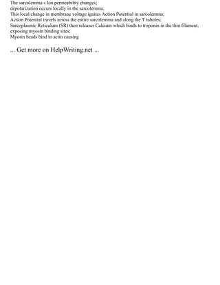 The sarcolemma s Ion permeability changes;
depolarization occurs locally in the sarcolemma;
This local change in membrane voltage ignites Action Potential in sarcolemma;
Action Potential travels across the entire sarcolemma and along the T tubules;
Sarcoplasmic Reticulum (SR) then releases Calcium which binds to troponin in the thin filament,
exposing myosin binding sites;
Myosin heads bind to actin causing
... Get more on HelpWriting.net ...
 