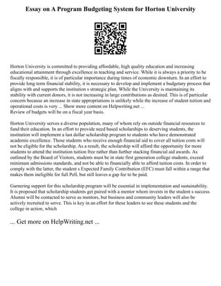 Essay on A Program Budgeting System for Horton University
Horton University is committed to providing affordable, high quality education and increasing
educational attainment through excellence in teaching and service. While it is always a priority to be
fiscally responsible, it is of particular importance during times of economic downturn. In an effort to
provide long term financial stability, it is necessary to develop and implement a budgetary process that
aligns with and supports the institution s strategic plan. While the University is maintaining its
stability with current donors, it is not increasing in large contributions as desired. This is of particular
concern because an increase in state appropriations is unlikely while the increase of student tuition and
operational costs is very ... Show more content on Helpwriting.net ...
Review of budgets will be on a fiscal year basis.
Horton University serves a diverse population, many of whom rely on outside financial resources to
fund their education. In an effort to provide need based scholarships to deserving students, the
institution will implement a last dollar scholarship program to students who have demonstrated
academic excellence. Those students who receive enough financial aid to cover all tuition costs will
not be eligible for the scholarship. As a result, the scholarship will afford the opportunity for more
students to attend the institution tuition free rather than further stacking financial aid awards. As
outlined by the Board of Visitors, students must be in state first generation college students, exceed
minimum admissions standards, and not be able to financially able to afford tuition costs. In order to
comply with the latter, the student s Expected Family Contribution (EFC) must fall within a range that
makes them ineligible for full Pell, but still leaves a gap fee to be paid.
Garnering support for this scholarship program will be essential in implementation and sustainability.
It is proposed that scholarship students get paired with a mentor whom invests in the student s success.
Alumni will be contacted to serve as mentors, but business and community leaders will also be
actively recruited to serve. This is key in an effort for these leaders to see these students and the
college in action, which
... Get more on HelpWriting.net ...
 