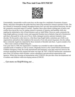 The Pros And Cons Of UNICEF
Unmistakably, innumerable world events have set the stage for a multitude of moments of peace,
liberty, and justice throughout the globe that have been long awaited for extensive periods of time. The
key formula of momentous changes throughout history have not only been political decisions, but also
the commonly associated aspect of warfare. Together, these often chaotic melting pots of policy and
conflict have paved the way for ending extensive moments of injustice and hardship while also
toppling the authoritative rule of brute dictators such as Adolf Hitler. However, quite commonly the
long fought pathways towards victory and sequential freedom leaves behind a long tail of destruction
and chaos often paid for in the cost of lives, limbs, damaged societies and post traumatic stress
disorder. On the positive side, however, what these long fought battles sometimes give birth to are
organizations and policies that emphasize the necessity of not only preserving peace, but also aiding
those commonly negatively impacted by those moments of disorder and chaos. A great example of an
... Show more content on Helpwriting.net ...
Four years later in 1950, the organization s mandate was extended in order to help address the
extended needs of children as well as women. Originally known as the United Nations International
Children Emergency Fund, the words international and emergency were later removed, however the
acronym stemming from the original full name was kept. By 1953, UNICEF had become a permanent
part of the UN Systems which includes various subsidiaries and specialized organizations and
agencies. While also focusing on humanitarian relief, UNICEF also provides some developmental aid
to mothers and children within developing nations (UNICEF,
... Get more on HelpWriting.net ...
 