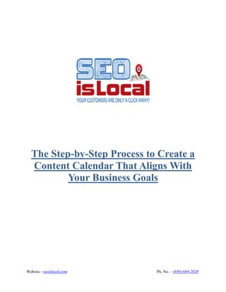 Website - seoislocal.com Ph. No. – (850) 684-2029
The Step-by-Step Process to Create a
Content Calendar That Aligns With
Your Business Goals
 
