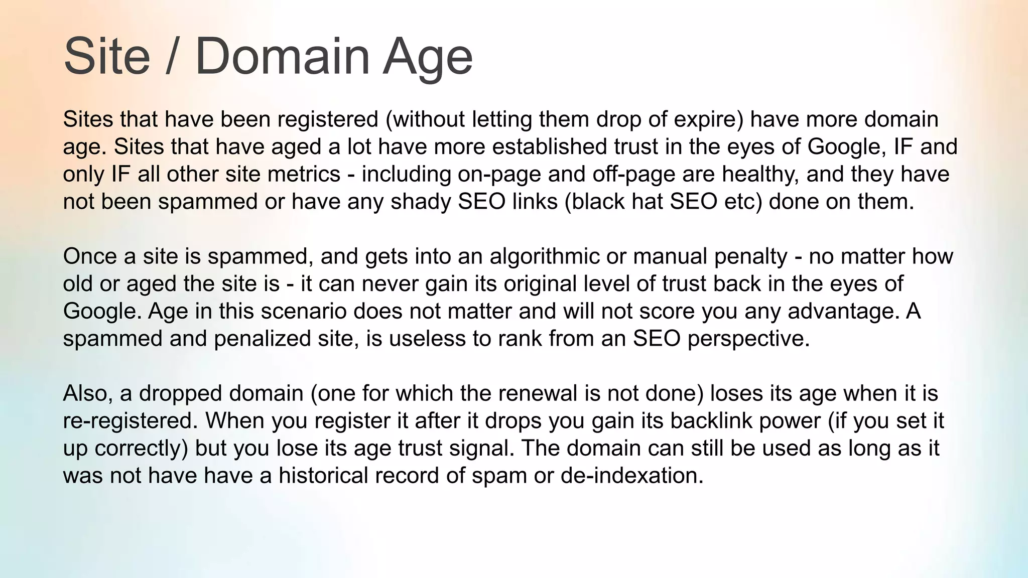 Site / Domain Age
Sites that have been registered (without letting them drop of expire) have more domain
age. Sites that have aged a lot have more established trust in the eyes of Google, IF and
only IF all other site metrics - including on-page and off-page are healthy, and they have
not been spammed or have any shady SEO links (black hat SEO etc) done on them.
Once a site is spammed, and gets into an algorithmic or manual penalty - no matter how
old or aged the site is - it can never gain its original level of trust back in the eyes of
Google. Age in this scenario does not matter and will not score you any advantage. A
spammed and penalized site, is useless to rank from an SEO perspective.
Also, a dropped domain (one for which the renewal is not done) loses its age when it is
re-registered. When you register it after it drops you gain its backlink power (if you set it
up correctly) but you lose its age trust signal. The domain can still be used as long as it
was not have have a historical record of spam or de-indexation.
 