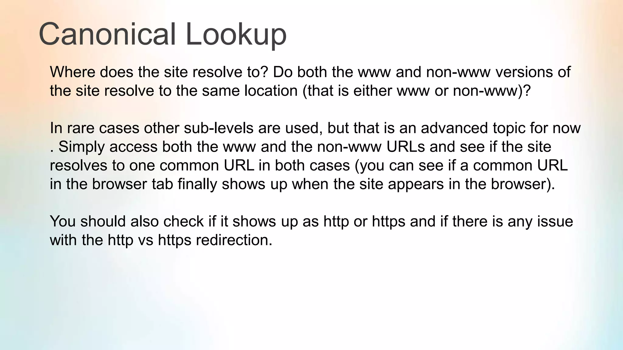 Canonical Lookup
Where does the site resolve to? Do both the www and non-www versions of
the site resolve to the same location (that is either www or non-www)?
In rare cases other sub-levels are used, but that is an advanced topic for now
. Simply access both the www and the non-www URLs and see if the site
resolves to one common URL in both cases (you can see if a common URL
in the browser tab finally shows up when the site appears in the browser).
You should also check if it shows up as http or https and if there is any issue
with the http vs https redirection.
 