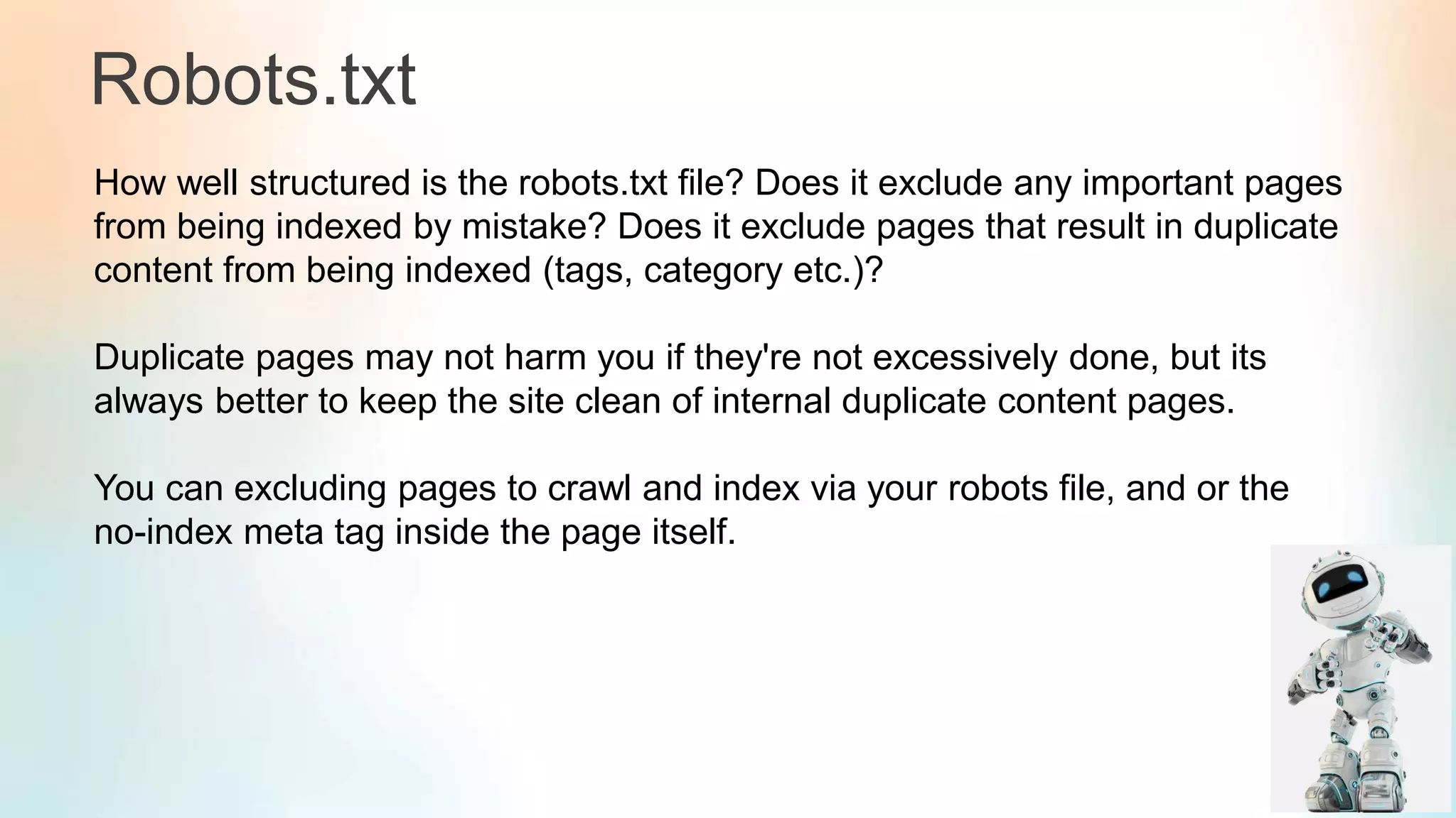 Robots.txt
How well structured is the robots.txt file? Does it exclude any important pages
from being indexed by mistake? Does it exclude pages that result in duplicate
content from being indexed (tags, category etc.)?
Duplicate pages may not harm you if they're not excessively done, but its
always better to keep the site clean of internal duplicate content pages.
You can excluding pages to crawl and index via your robots file, and or the
no-index meta tag inside the page itself.
 