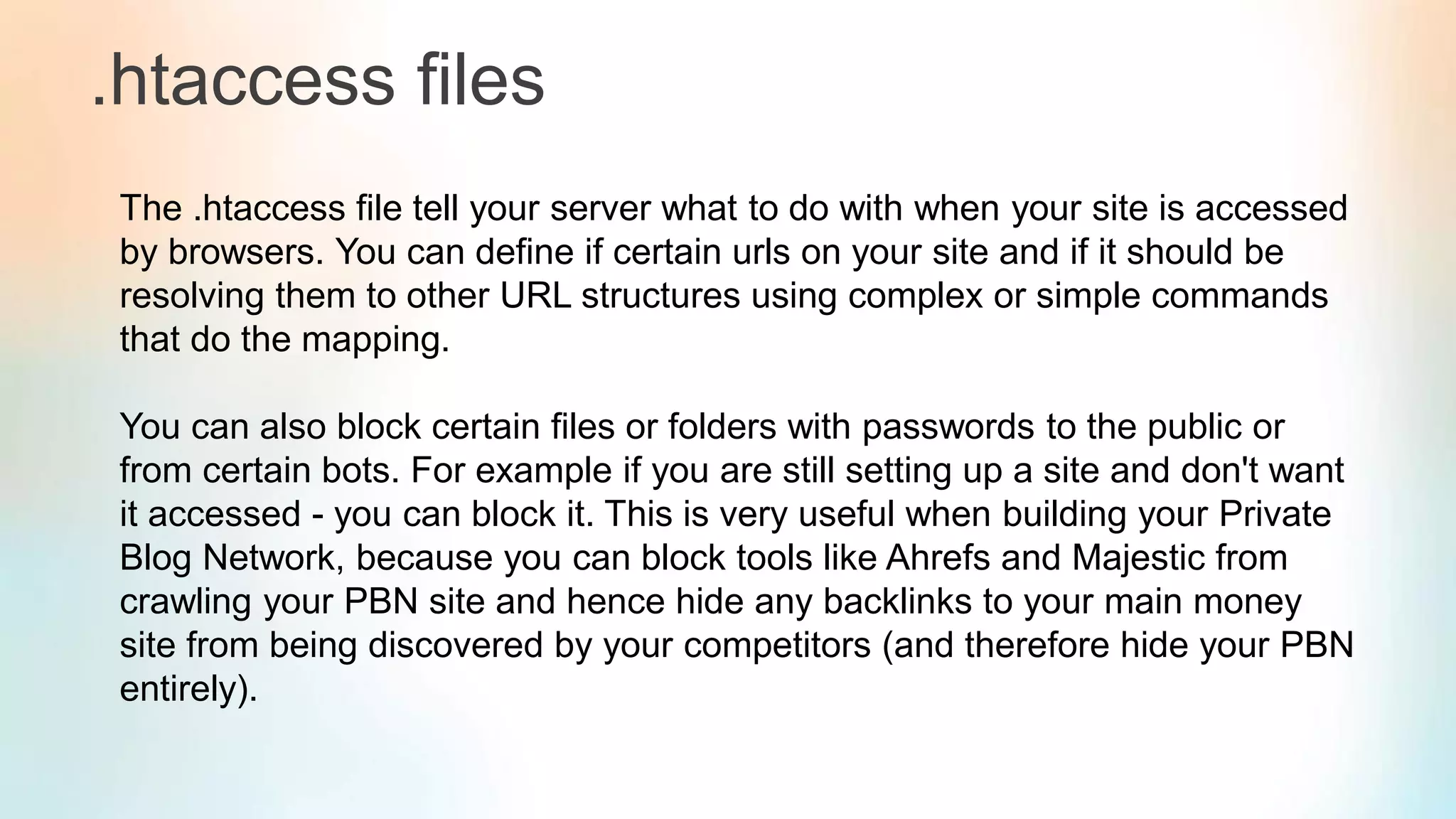 .htaccess files
The .htaccess file tell your server what to do with when your site is accessed
by browsers. You can define if certain urls on your site and if it should be
resolving them to other URL structures using complex or simple commands
that do the mapping.
You can also block certain files or folders with passwords to the public or
from certain bots. For example if you are still setting up a site and don't want
it accessed - you can block it. This is very useful when building your Private
Blog Network, because you can block tools like Ahrefs and Majestic from
crawling your PBN site and hence hide any backlinks to your main money
site from being discovered by your competitors (and therefore hide your PBN
entirely).
 