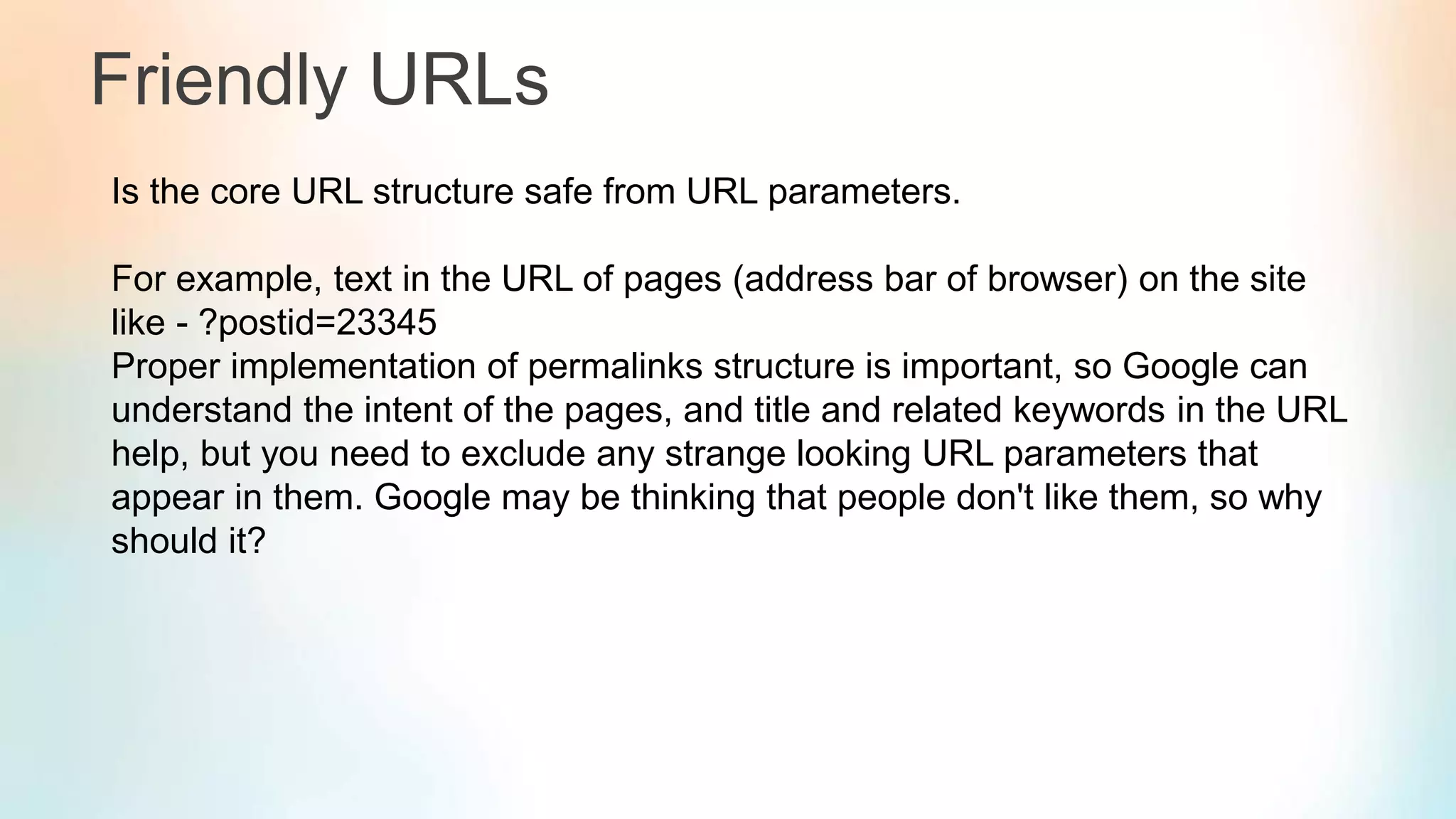 Friendly URLs
Is the core URL structure safe from URL parameters.
For example, text in the URL of pages (address bar of browser) on the site
like - ?postid=23345
Proper implementation of permalinks structure is important, so Google can
understand the intent of the pages, and title and related keywords in the URL
help, but you need to exclude any strange looking URL parameters that
appear in them. Google may be thinking that people don't like them, so why
should it?
 