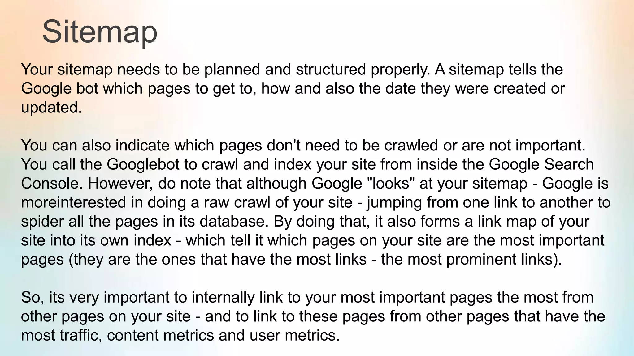 Sitemap
Your sitemap needs to be planned and structured properly. A sitemap tells the
Google bot which pages to get to, how and also the date they were created or
updated.
You can also indicate which pages don't need to be crawled or are not important.
You call the Googlebot to crawl and index your site from inside the Google Search
Console. However, do note that although Google "looks" at your sitemap - Google is
moreinterested in doing a raw crawl of your site - jumping from one link to another to
spider all the pages in its database. By doing that, it also forms a link map of your
site into its own index - which tell it which pages on your site are the most important
pages (they are the ones that have the most links - the most prominent links).
So, its very important to internally link to your most important pages the most from
other pages on your site - and to link to these pages from other pages that have the
most traffic, content metrics and user metrics.
 