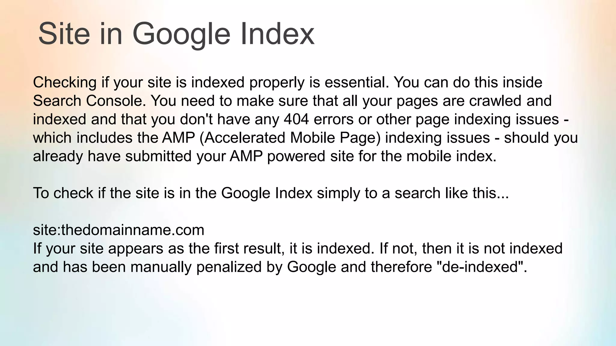 Site in Google Index
Checking if your site is indexed properly is essential. You can do this inside
Search Console. You need to make sure that all your pages are crawled and
indexed and that you don't have any 404 errors or other page indexing issues -
which includes the AMP (Accelerated Mobile Page) indexing issues - should you
already have submitted your AMP powered site for the mobile index.
To check if the site is in the Google Index simply to a search like this...
site:thedomainname.com
If your site appears as the first result, it is indexed. If not, then it is not indexed
and has been manually penalized by Google and therefore "de-indexed".
 