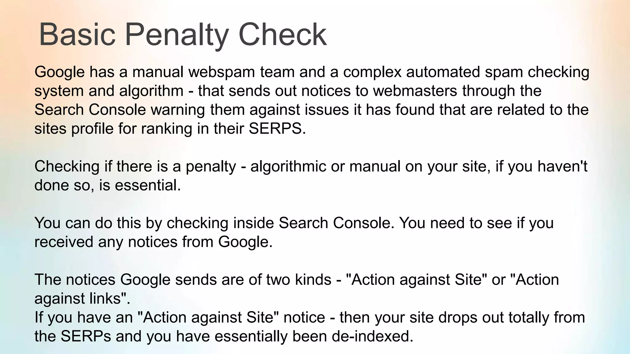 Basic Penalty Check
Google has a manual webspam team and a complex automated spam checking
system and algorithm - that sends out notices to webmasters through the
Search Console warning them against issues it has found that are related to the
sites profile for ranking in their SERPS.
Checking if there is a penalty - algorithmic or manual on your site, if you haven't
done so, is essential.
You can do this by checking inside Search Console. You need to see if you
received any notices from Google.
The notices Google sends are of two kinds - "Action against Site" or "Action
against links".
If you have an "Action against Site" notice - then your site drops out totally from
the SERPs and you have essentially been de-indexed.
 