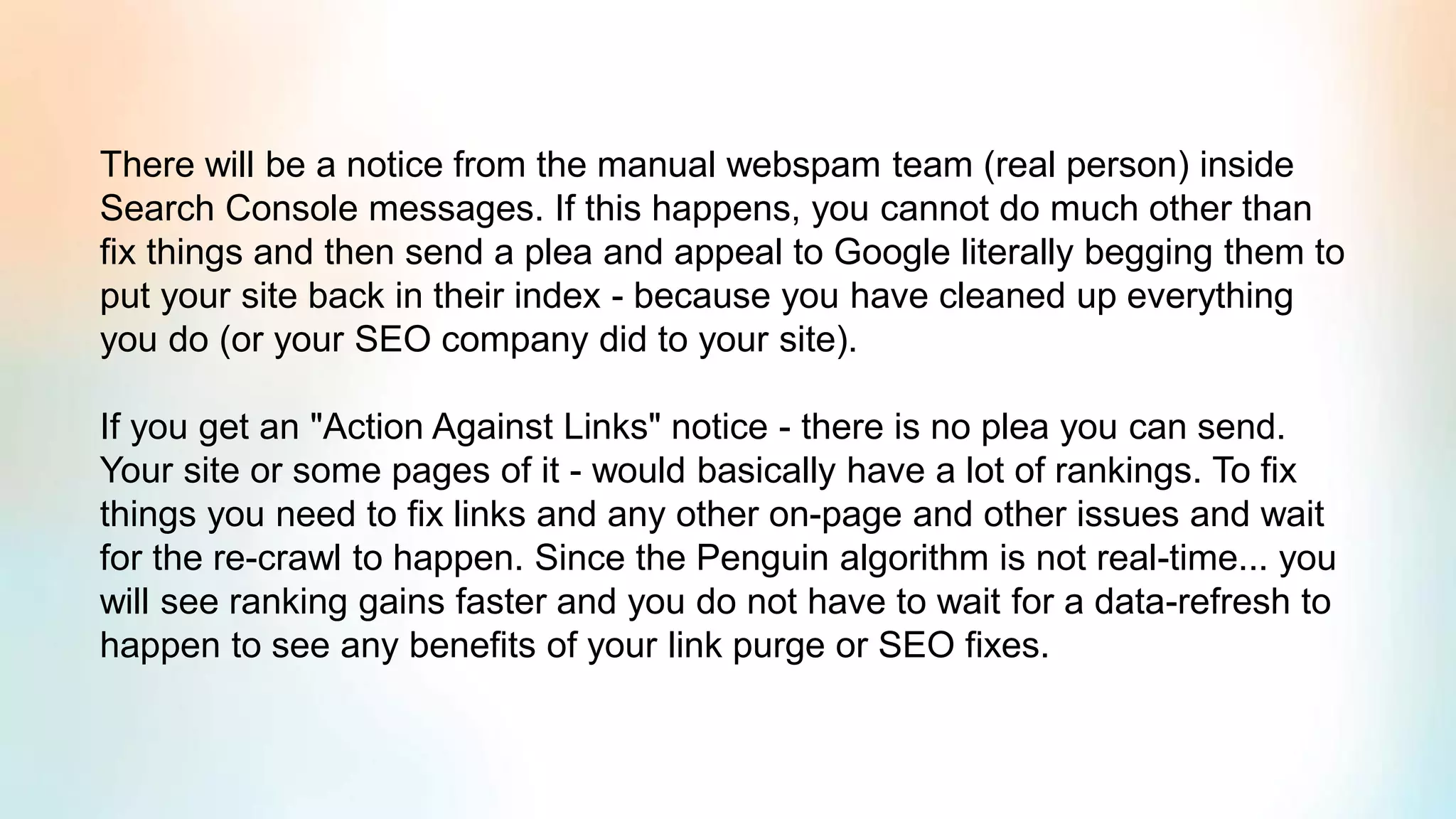 There will be a notice from the manual webspam team (real person) inside
Search Console messages. If this happens, you cannot do much other than
fix things and then send a plea and appeal to Google literally begging them to
put your site back in their index - because you have cleaned up everything
you do (or your SEO company did to your site).
If you get an "Action Against Links" notice - there is no plea you can send.
Your site or some pages of it - would basically have a lot of rankings. To fix
things you need to fix links and any other on-page and other issues and wait
for the re-crawl to happen. Since the Penguin algorithm is not real-time... you
will see ranking gains faster and you do not have to wait for a data-refresh to
happen to see any benefits of your link purge or SEO fixes.
 
